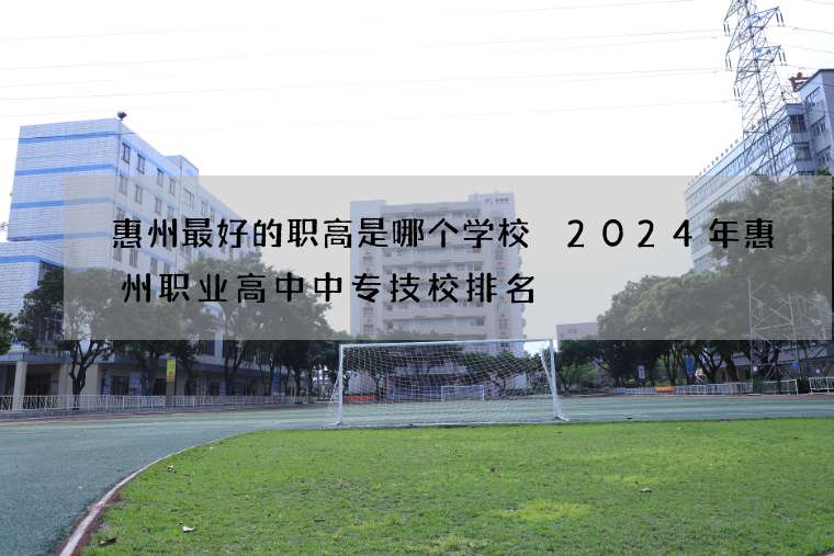 惠州最好的职高是哪个学校 2024年惠州职业高中中专技校排名